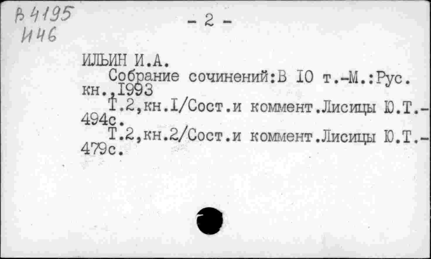 ﻿№195 ИМ
- 2 -
ИЛЬИН И.А.
Собрание сочинений:В 10 т.-М.:Рус.
1.2,кн.1/Сост.и коммент.Лисицы Ю.Т.
494с. 1
Т.2,кн.2/Сост.и коммент.Лисицы Ю.Т. 479с.